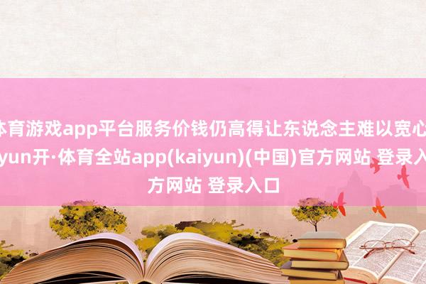 体育游戏app平台服务价钱仍高得让东说念主难以宽心-云yun开·体育全站app(kaiyun)(中国)官方网站 登录入口