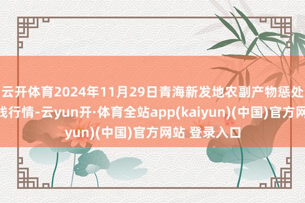 云开体育2024年11月29日青海新发地农副产物惩处有限公司价钱行情-云yun开·体育全站app(kaiyun)(中国)官方网站 登录入口