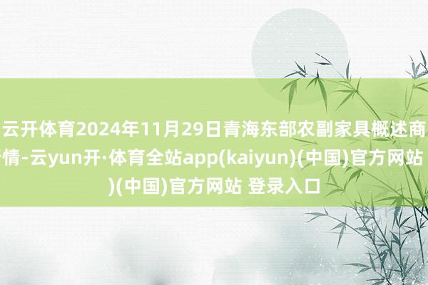 云开体育2024年11月29日青海东部农副家具概述商场价钱行情-云yun开·体育全站app(kaiyun)(中国)官方网站 登录入口