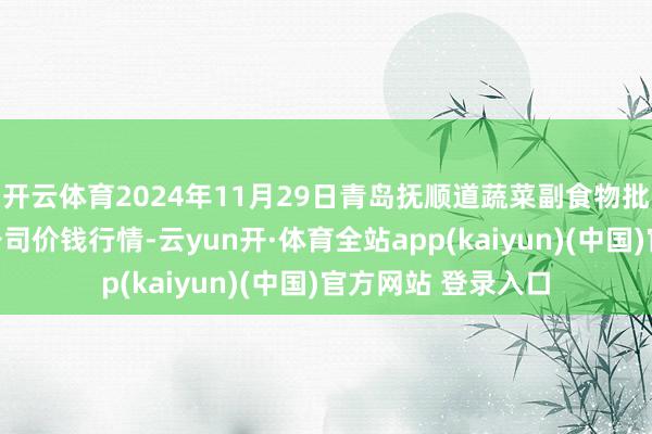 开云体育2024年11月29日青岛抚顺道蔬菜副食物批发阛阓股份有限公司价钱行情-云yun开·体育全站app(kaiyun)(中国)官方网站 登录入口