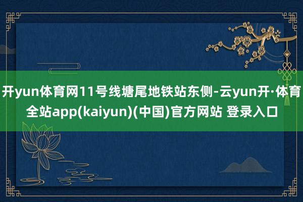 开yun体育网11号线塘尾地铁站东侧-云yun开·体育全站app(kaiyun)(中国)官方网站 登录入口