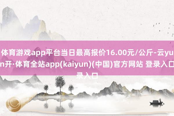 体育游戏app平台当日最高报价16.00元/公斤-云yun开·体育全站app(kaiyun)(中国)官方网站 登录入口