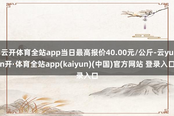 云开体育全站app当日最高报价40.00元/公斤-云yun开·体育全站app(kaiyun)(中国)官方网站 登录入口