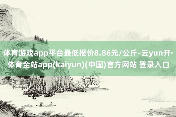 体育游戏app平台最低报价8.86元/公斤-云yun开·体育全站app(kaiyun)(中国)官方网站 登录入口