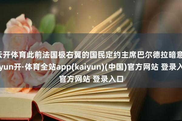 云开体育此前法国极右翼的国民定约主席巴尔德拉暗意-云yun开·体育全站app(kaiyun)(中国)官方网站 登录入口