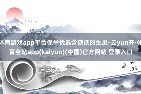 体育游戏app平台保举优选含糖低的生果-云yun开·体育全站app(kaiyun)(中国)官方网站 登录入口