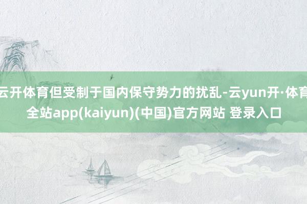 云开体育但受制于国内保守势力的扰乱-云yun开·体育全站app(kaiyun)(中国)官方网站 登录入口