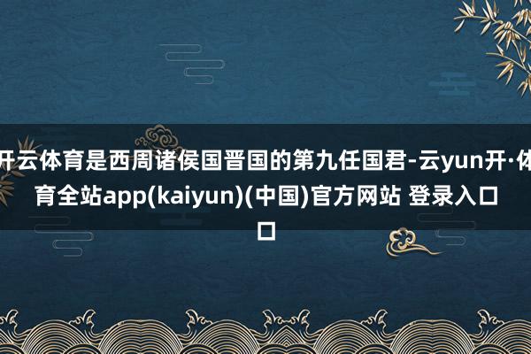 开云体育是西周诸侯国晋国的第九任国君-云yun开·体育全站app(kaiyun)(中国)官方网站 登录入口