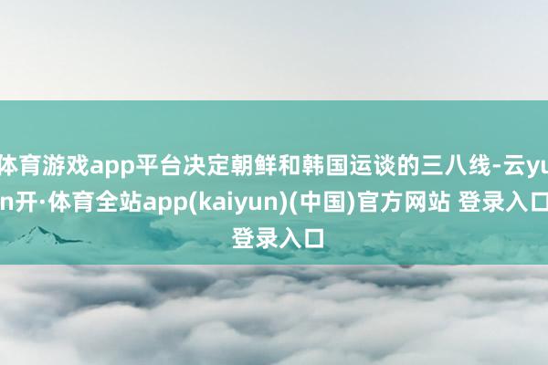 体育游戏app平台决定朝鲜和韩国运谈的三八线-云yun开·体育全站app(kaiyun)(中国)官方网站 登录入口