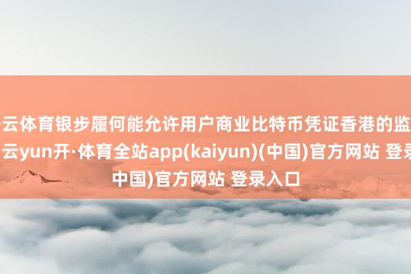 开云体育银步履何能允许用户商业比特币凭证香港的监管框架-云yun开·体育全站app(kaiyun)(中国)官方网站 登录入口