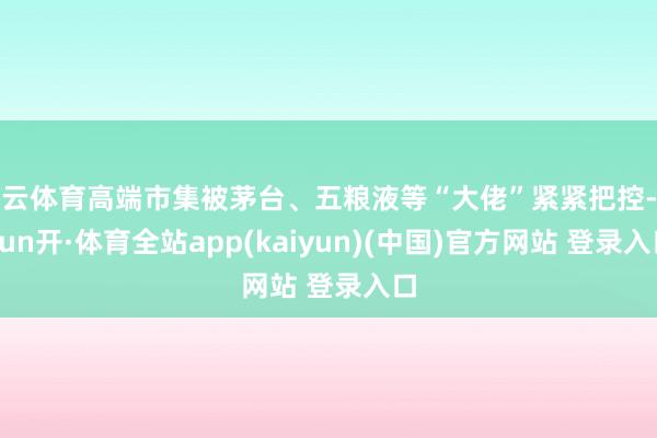 开云体育高端市集被茅台、五粮液等“大佬”紧紧把控-云yun开·体育全站app(kaiyun)(中国)官方网站 登录入口