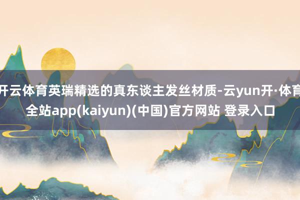 开云体育英瑞精选的真东谈主发丝材质-云yun开·体育全站app(kaiyun)(中国)官方网站 登录入口