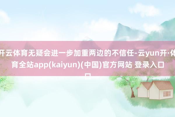 开云体育无疑会进一步加重两边的不信任-云yun开·体育全站app(kaiyun)(中国)官方网站 登录入口