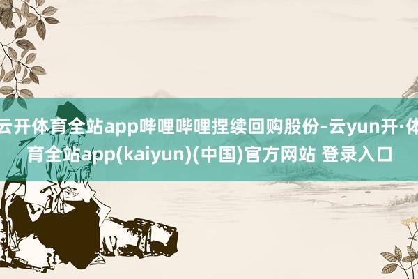 云开体育全站app哔哩哔哩捏续回购股份-云yun开·体育全站app(kaiyun)(中国)官方网站 登录入口