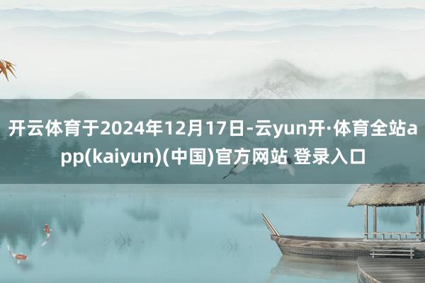 开云体育于2024年12月17日-云yun开·体育全站app(kaiyun)(中国)官方网站 登录入口