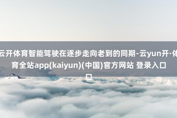 云开体育智能驾驶在逐步走向老到的同期-云yun开·体育全站app(kaiyun)(中国)官方网站 登录入口