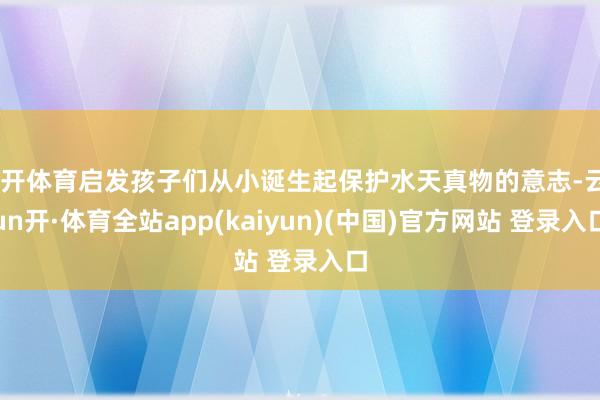 云开体育启发孩子们从小诞生起保护水天真物的意志-云yun开·体育全站app(kaiyun)(中国)官方网站 登录入口