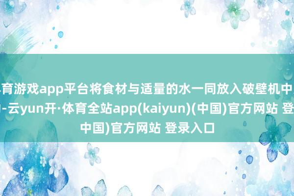 体育游戏app平台将食材与适量的水一同放入破壁机中进行搅动-云yun开·体育全站app(kaiyun)(中国)官方网站 登录入口