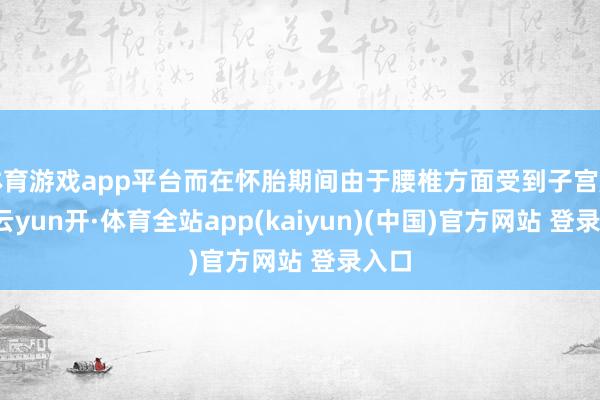 体育游戏app平台而在怀胎期间由于腰椎方面受到子宫压力-云yun开·体育全站app(kaiyun)(中国)官方网站 登录入口