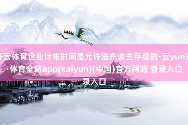 开云体育企业计帐时间是允许法东谈主存续的-云yun开·体育全站app(kaiyun)(中国)官方网站 登录入口