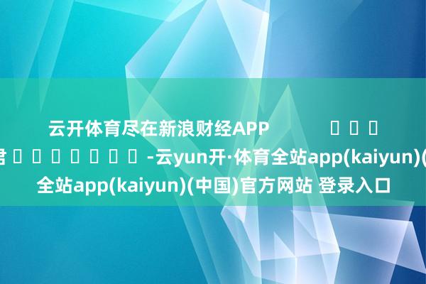 云开体育尽在新浪财经APP            						背负裁剪：卢昱君 							-云yun开·体育全站app(kaiyun)(中国)官方网站 登录入口