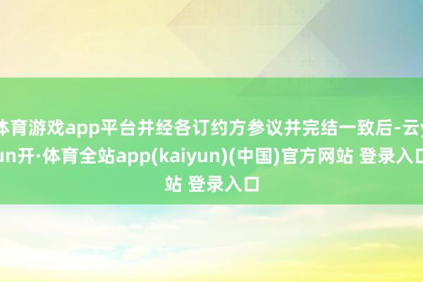 体育游戏app平台并经各订约方参议并完结一致后-云yun开·体育全站app(kaiyun)(中国)官方网站 登录入口