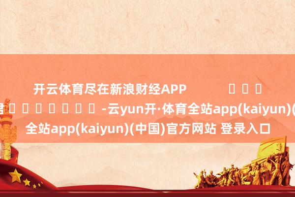 开云体育尽在新浪财经APP            						累赘剪辑：卢昱君 							-云yun开·体育全站app(kaiyun)(中国)官方网站 登录入口