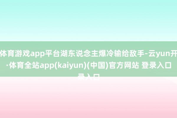 体育游戏app平台湖东说念主爆冷输给敌手-云yun开·体育全站app(kaiyun)(中国)官方网站 登录入口