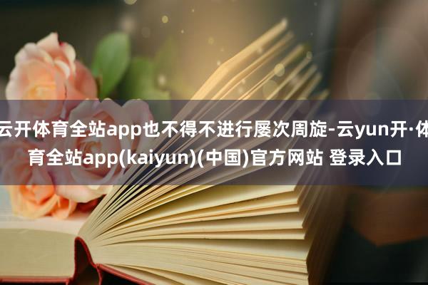 云开体育全站app也不得不进行屡次周旋-云yun开·体育全站app(kaiyun)(中国)官方网站 登录入口