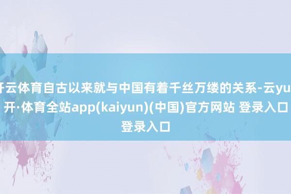 开云体育自古以来就与中国有着千丝万缕的关系-云yun开·体育全站app(kaiyun)(中国)官方网站 登录入口