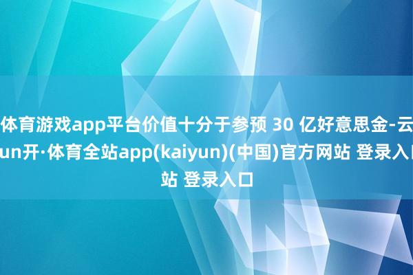 体育游戏app平台价值十分于参预 30 亿好意思金-云yun开·体育全站app(kaiyun)(中国)官方网站 登录入口