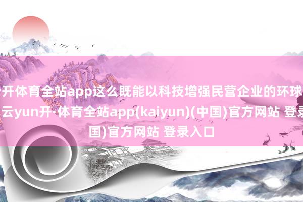 云开体育全站app这么既能以科技增强民营企业的环球竞争力-云yun开·体育全站app(kaiyun)(中国)官方网站 登录入口