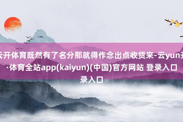 云开体育既然有了名分那就得作念出点收货来-云yun开·体育全站app(kaiyun)(中国)官方网站 登录入口