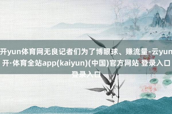 开yun体育网无良记者们为了博眼球、赚流量-云yun开·体育全站app(kaiyun)(中国)官方网站 登录入口