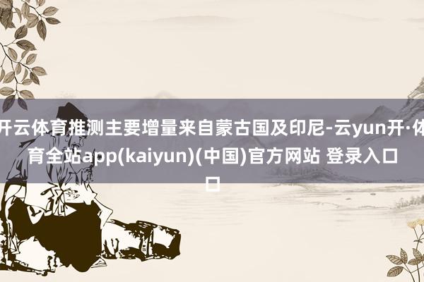 开云体育推测主要增量来自蒙古国及印尼-云yun开·体育全站app(kaiyun)(中国)官方网站 登录入口