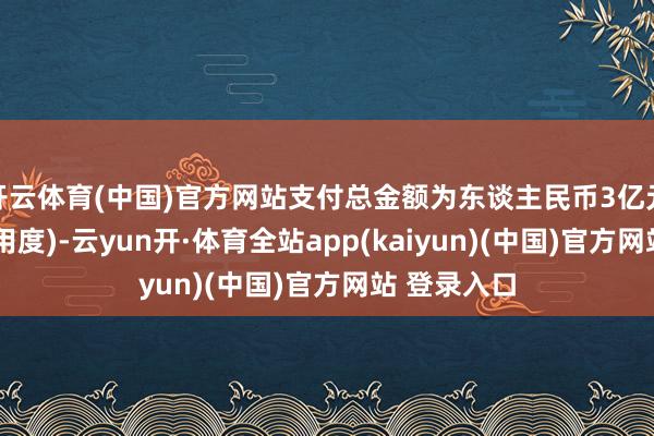 开云体育(中国)官方网站支付总金额为东谈主民币3亿元(不含来去用度)-云yun开·体育全站app(kaiyun)(中国)官方网站 登录入口