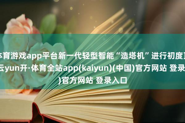 体育游戏app平台新一代轻型智能“造塔机”进行初度顶升-云yun开·体育全站app(kaiyun)(中国)官方网站 登录入口