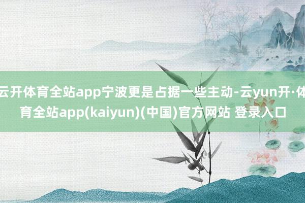 云开体育全站app宁波更是占据一些主动-云yun开·体育全站app(kaiyun)(中国)官方网站 登录入口