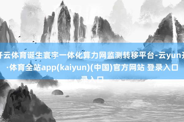 开云体育诞生寰宇一体化算力网监测转移平台-云yun开·体育全站app(kaiyun)(中国)官方网站 登录入口