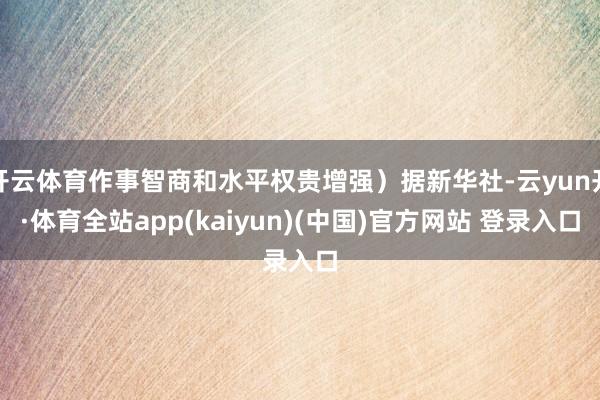 开云体育作事智商和水平权贵增强）据新华社-云yun开·体育全站app(kaiyun)(中国)官方网站 登录入口