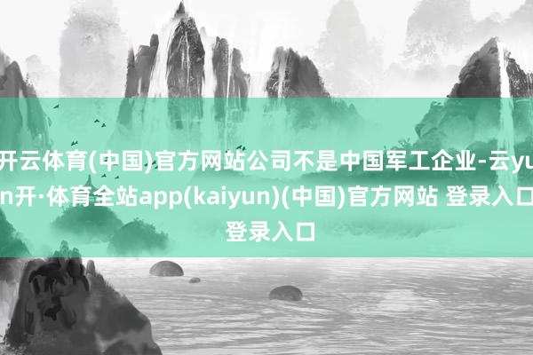 开云体育(中国)官方网站公司不是中国军工企业-云yun开·体育全站app(kaiyun)(中国)官方网站 登录入口