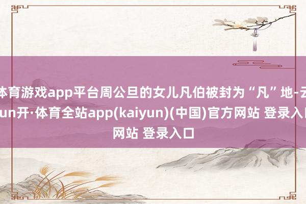 体育游戏app平台周公旦的女儿凡伯被封为“凡”地-云yun开·体育全站app(kaiyun)(中国)官方网站 登录入口