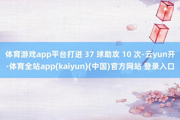 体育游戏app平台打进 37 球助攻 10 次-云yun开·体育全站app(kaiyun)(中国)官方网站 登录入口