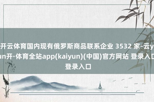 开云体育国内现有俄罗斯商品联系企业 3532 家-云yun开·体育全站app(kaiyun)(中国)官方网站 登录入口