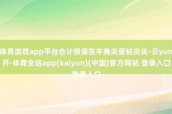 体育游戏app平台合计很像在牛角尖里钻尖尖-云yun开·体育全站app(kaiyun)(中国)官方网站 登录入口