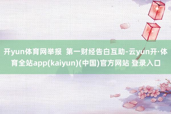 开yun体育网举报  第一财经告白互助-云yun开·体育全站app(kaiyun)(中国)官方网站 登录入口