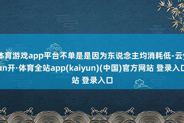 体育游戏app平台不单是是因为东说念主均消耗低-云yun开·体育全站app(kaiyun)(中国)官方网站 登录入口