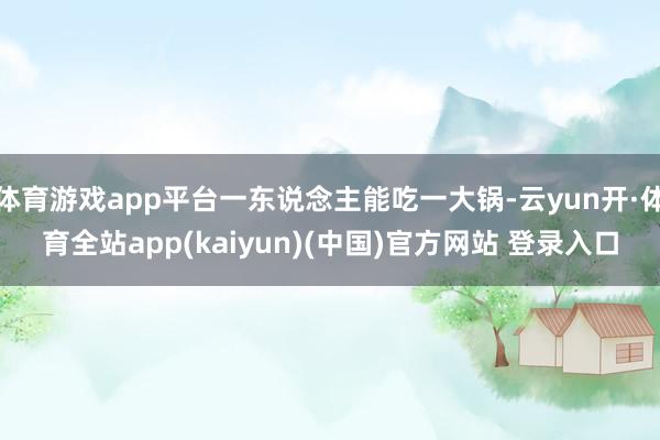 体育游戏app平台一东说念主能吃一大锅-云yun开·体育全站app(kaiyun)(中国)官方网站 登录入口