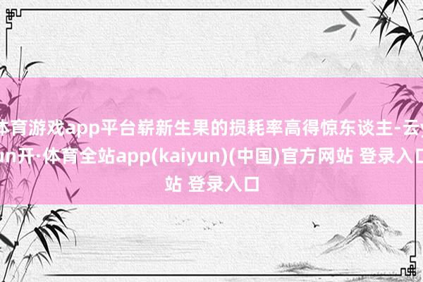 体育游戏app平台崭新生果的损耗率高得惊东谈主-云yun开·体育全站app(kaiyun)(中国)官方网站 登录入口