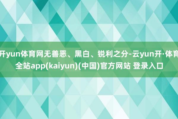 开yun体育网无善恶、黑白、锐利之分-云yun开·体育全站app(kaiyun)(中国)官方网站 登录入口